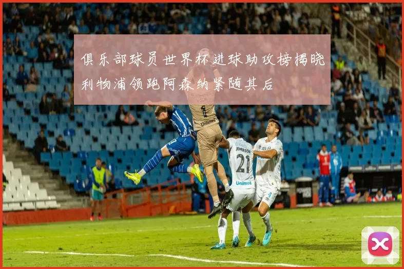 俱乐部球员世界杯进球助攻榜揭晓利物浦领跑阿森纳紧随其后