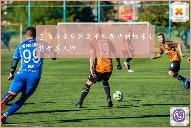 皇马马竞争抢麦卡利斯特利物浦出售难度大增