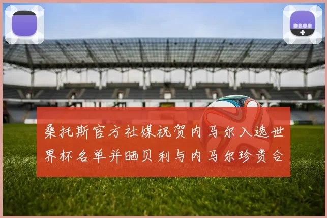 桑托斯官方社媒祝贺内马尔入选世界杯名单并晒贝利与内马尔珍贵合影