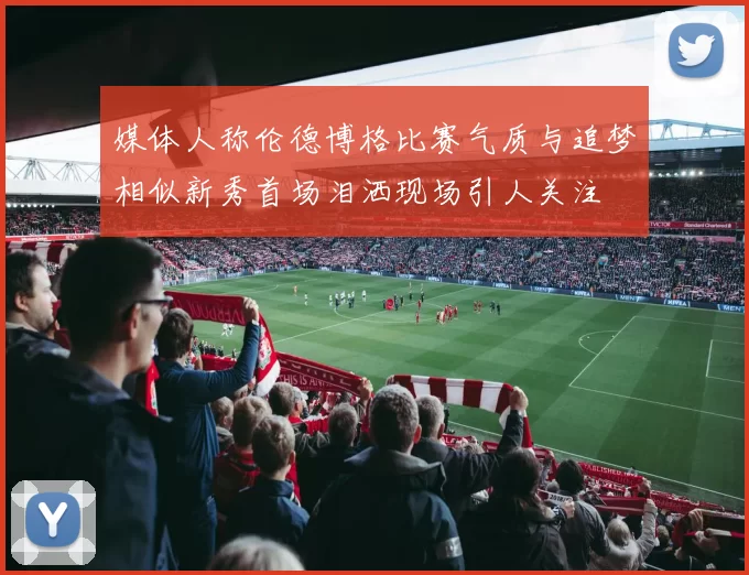 媒体人称伦德博格比赛气质与追梦相似新秀首场泪洒现场引人关注
