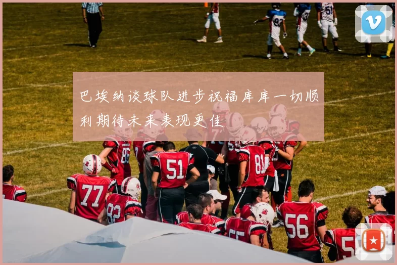 巴埃纳谈球队进步祝福库库一切顺利期待未来表现更佳