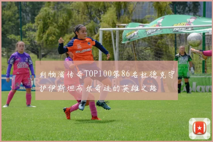 利物浦传奇TOP100第86名杜德克守护伊斯坦布尔奇迹的英雄之路