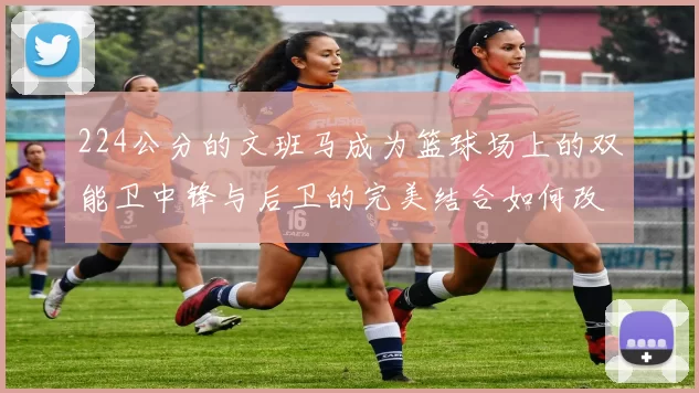 224公分的文班马成为篮球场上的双能卫中锋与后卫的完美结合如何改变比赛格局