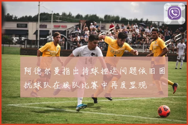 阿德尔曼指出持球控运问题依旧困扰球队在狼队比赛中再度显现