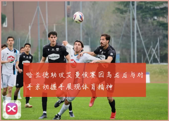 哈兰德助攻艾曼侯赛因乌龙后与对手亲切握手展现体育精神
