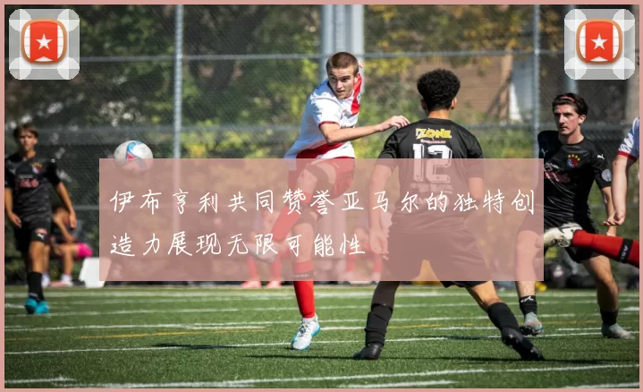 伊布亨利共同赞誉亚马尔的独特创造力展现无限可能性