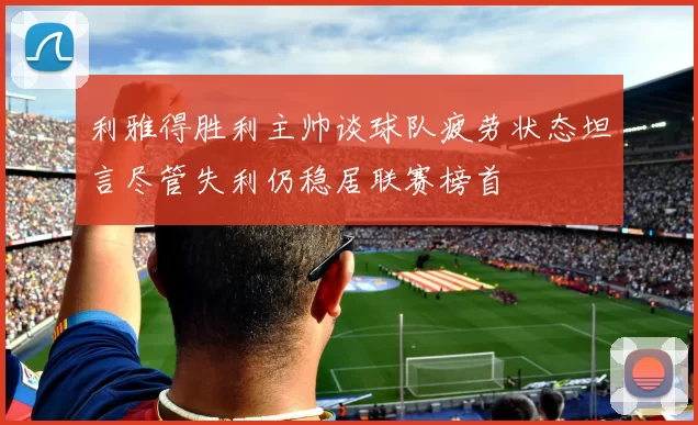 利雅得胜利主帅谈球队疲劳状态坦言尽管失利仍稳居联赛榜首
